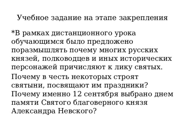 Учебное задание на этапе закрепления *В рамках дистанционного урока обучающимся было предложено поразмышлять почему многих русских князей, полководцев и иных исторических персонажей причисляют к лику святых. Почему в честь некоторых строят святыни, посвящают им праздники? Почему именно 12 сентября выбрано днем памяти Святого благоверного князя Александра Невского? 