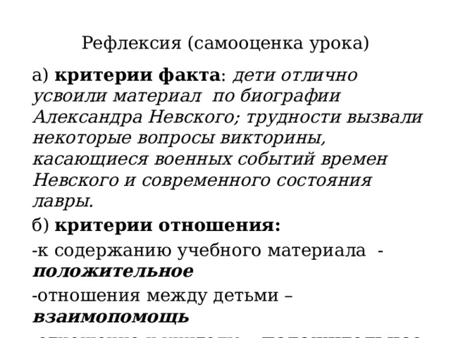 Рефлексия (самооценка урока) а) критерии факта : дети отлично усвоили материал по биографии Александра Невского; трудности вызвали некоторые вопросы викторины, касающиеся военных событий времен Невского и современного состояния лавры. б) критерии отношения: -к содержанию учебного материала - положительное -отношения между детьми – взаимопомощь -отношение к учителю - положительное 