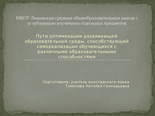 МКОУ Ленинская средняя общеобразовательная школа с углубленным изучением отдельных предметов Пути оптимизации развивающей образовательной среды, способствующей самореализации обучающихся с различными образовательными способностями  Подготовила: учитель иностранного языка Томонова Наталья Геннадьевна 