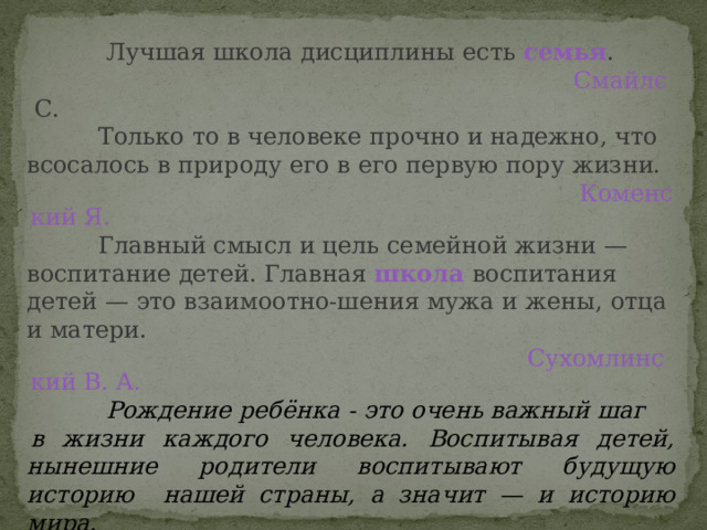  Лучшая школа дисциплины есть  семья .  Смайлс С.    Только то в человеке прочно и надежно, что всосалось в природу его в его первую пору жизни. Коменский Я.  Главный смысл и цель семейной жизни — воспитание детей. Главная  школа  воспитания детей — это взаимоотно-шения мужа и жены, отца и матери. Сухомлинский В. А.  Рождение ребёнка - это очень важный шаг в жизни каждого человека.  Воспитывая детей, нынешние родители  воспитывают будущую историю  нашей страны, а значит — и историю мира. Макаренко А. С 