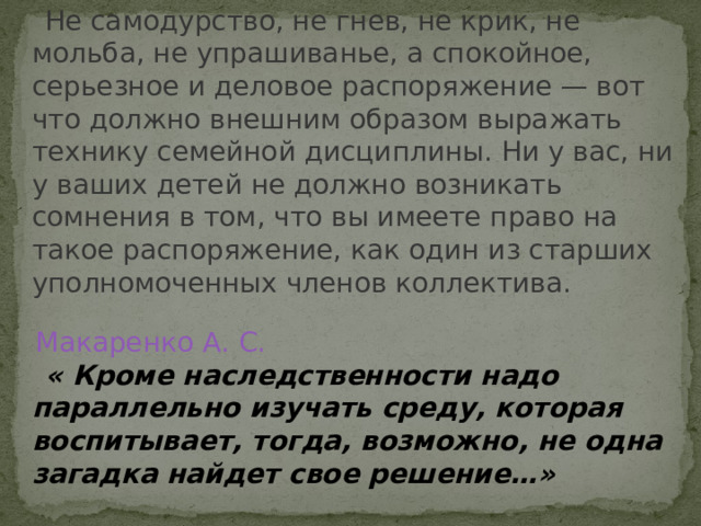  Не самодурство, не гнев, не крик, не мольба, не упрашиванье, а спокойное, серьезное и деловое распоряжение — вот что должно внешним образом выражать технику семейной дисциплины. Ни у вас, ни у ваших детей не должно возникать сомнения в том, что вы имеете право на такое распоряжение, как один из старших уполномоченных членов коллектива. Макаренко А. С.  « Кроме наследственности надо параллельно изучать среду, которая воспитывает, тогда, возможно, не одна загадка найдет свое решение…»  Я. Корчак 