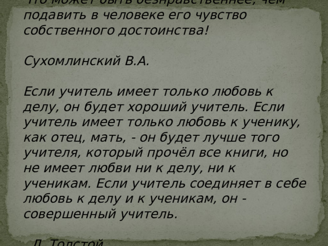 Что может быть безнравственнее, чем подавить в человеке его чувство собственного достоинства!  Сухомлинский В.А.  Если учитель имеет только любовь к делу, он будет хороший учитель. Если учитель имеет только любовь к ученику, как отец, мать, - он будет лучше того учителя, который прочёл все книги, но не имеет любви ни к делу, ни к ученикам. Если учитель соединяет в себе любовь к делу и к ученикам, он - совершенный учитель.   Л. Толстой 