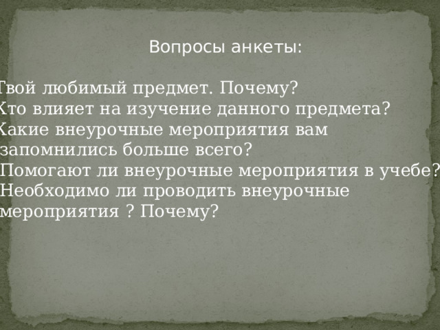 Вопросы анкеты: Твой любимый предмет. Почему? Кто влияет на изучение данного предмета? Какие внеурочные мероприятия вам  запомнились больше всего? 4. Помогают ли внеурочные мероприятия в учебе? 5. Необходимо ли проводить внеурочные  мероприятия ? Почему? 