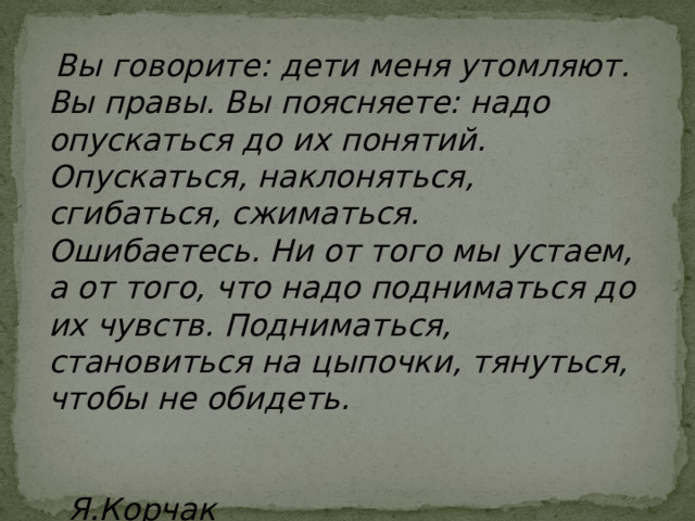  Вы говорите: дети меня утомляют. Вы правы. Вы поясняете: надо опускаться до их понятий. Опускаться, наклоняться, сгибаться, сжиматься. Ошибаетесь. Ни от того мы устаем, а от того, что надо подниматься до их чувств. Подниматься, становиться на цыпочки, тянуться, чтобы не обидеть.    Я.Корчак Студент - это не сосуд, который надо заполнить знаниями, а факел, который нужно зажечь. (Л.Арцимович ) 