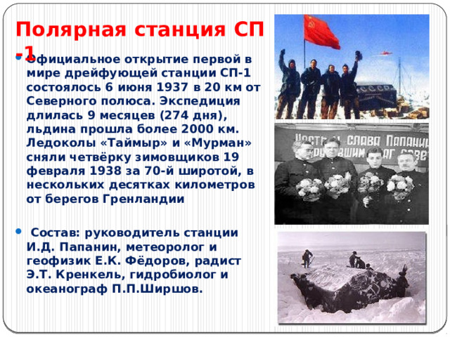 Полярная станция СП -1   Официальное открытие первой в мире дрейфующей станции СП-1 состоялось 6 июня 1937 в 20 км от Северного полюса. Экспедиция длилась 9 месяцев (274 дня), льдина прошла более 2000 км. Ледоколы «Таймыр» и «Мурман» сняли четвёрку зимовщиков 19 февраля 1938 за 70-й широтой, в нескольких десятках километров от берегов Гренландии   Состав: руководитель станции И.Д. Папанин, метеоролог и геофизик Е.К. Фёдоров, радист Э.Т. Кренкель, гидробиолог и океанограф П.П.Ширшов. 