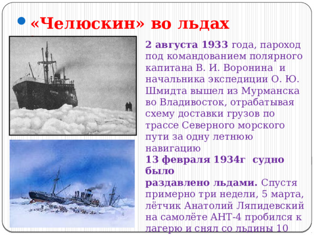 «Челюскин» во льдах Арктики 2 августа 1933 года, пароход под командованием полярного капитана В. И. Воронина и начальника экспедиции О. Ю. Шмидта вышел из Мурманска во Владивосток, отрабатывая схему доставки грузов по трассе Северного морского пути за одну летнюю навигацию 13 февраля 1934г судно было раздавлено льдами. Спустя примерно три недели, 5 марта, лётчик Анатолий Ляпидевский на самолёте АНТ-4 пробился к лагерю и снял со льдины 10 женщин и 2 детей. 104 человека, два месяца проведшие в условиях полярной зимы на льдине, были спасены. 