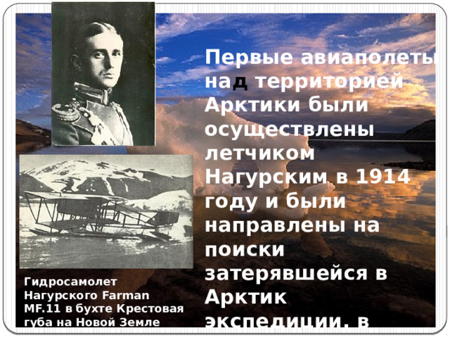 Первые авиаполеты на д территорией Арктики были осуществлены летчиком Нагурским в 1914 году и были направлены на поиски затерявшейся в Арктик е экспедиции, в которую входили Седов, Русанов и Брусилов. Гидросамолет Нагурского Farman MF.11 в бухте Крестовая губа на Новой Земле 
