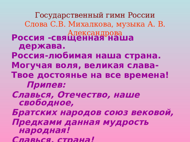  Государственный гимн России  Слова С.В. Михалкова, музыка А. В. Александрова   Россия -священная наша держава. Россия-любимая наша страна. Могучая воля, великая слава- Твое достоянье на все времена!  Припев: Славься, Отечество, наше свободное, Братских народов союз вековой, Предками данная мудрость народная! Славься, страна! Мы гордимся тобой! 