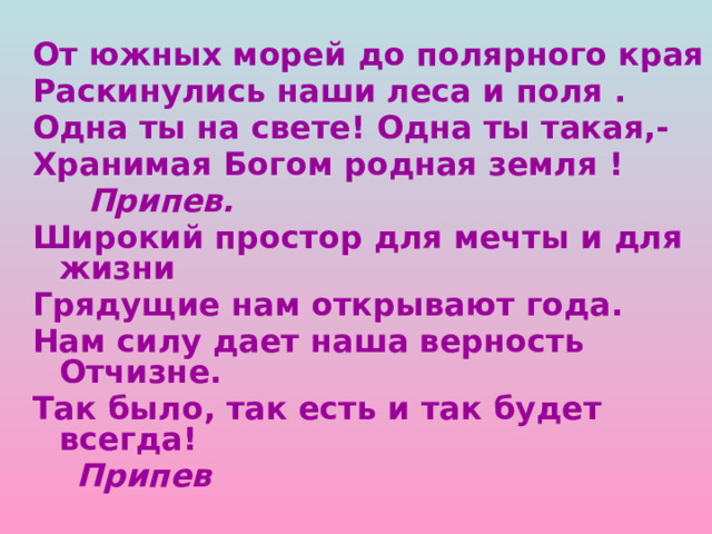От южных морей до полярного края Раскинулись наши леса и поля . Одна ты на свете! Одна ты такая,- Хранимая Богом родная земля !  Припев. Широкий простор для мечты и для жизни Грядущие нам открывают года. Нам силу дает наша верность Отчизне. Так было, так есть и так будет всегда!  Припев 