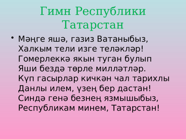 Гимн Республики Татарстан Мәңге яшә, газиз Ватаныбыз,  Халкым тели изге теләкләр!  Гомерлеккә якын туган булып  Яши бездә төрле милләтләр.  Күп гасырлар кичкән чал тарихлы  Данлы илем, үзең бер дастан!  Синдә генә безнең язмышыбыз,  Республикам минем, Татарстан! 