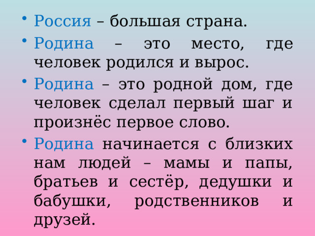 Россия – большая страна. Родина – это место, где человек родился и вырос. Родина – это родной дом, где человек сделал первый шаг и произнёс первое слово. Родина начинается с близких нам людей – мамы и папы, братьев и сестёр, дедушки и бабушки, родственников и друзей. 