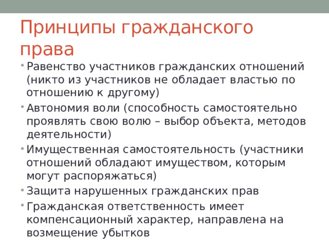 Принципы гражданского права Равенство участников гражданских отношений (никто из участников не обладает властью по отношению к другому) Автономия воли (способность самостоятельно проявлять свою волю – выбор объекта, методов деятельности) Имущественная самостоятельность (участники отношений обладают имуществом, которым могут распоряжаться) Защита нарушенных гражданских прав Гражданская ответственность имеет компенсационный характер, направлена на возмещение убытков 