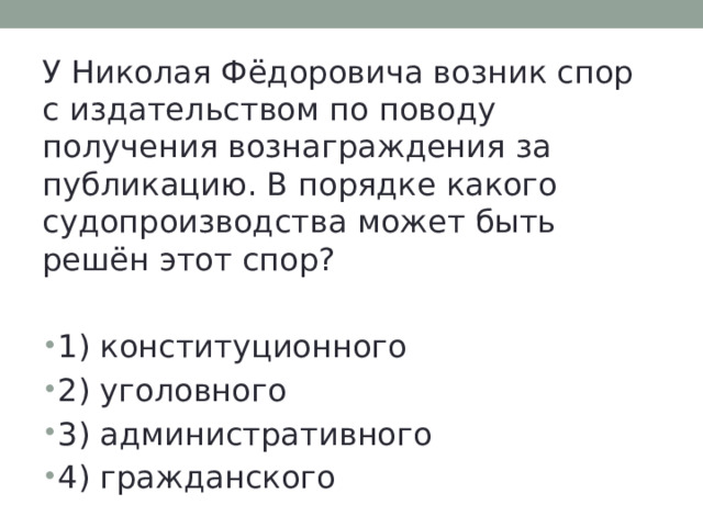 У Николая Фёдоровича возник спор с издательством по поводу получения вознаграждения за публикацию. В порядке какого судопроизводства может быть решён этот спор? 1) конституционного 2) уголовного 3) административного 4) гражданского 