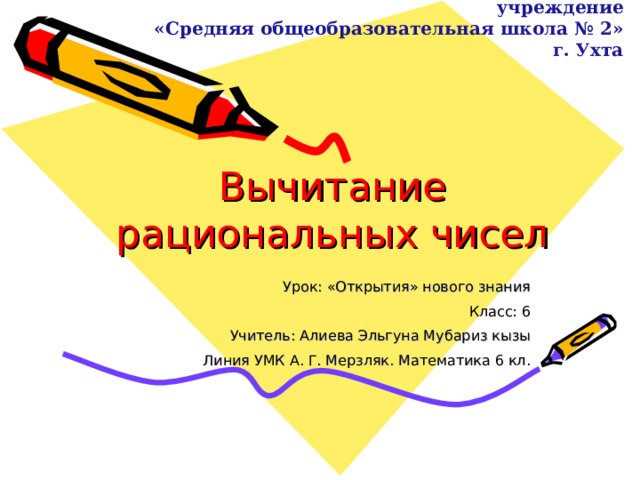 Муниципальное общеобразовательное учреждение  «Средняя общеобразовательная школа № 2» г. Ухта Вычитание рациональных чисел Урок: «Открытия» нового знания Класс: 6 Учитель: Алиева Эльгуна Мубариз кызы Линия УМК А. Г. Мерзляк. Математика 6 кл.