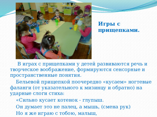 Игры с прищепками.    В играх с прищепками у детей развиваются речь и творческое воображение, формируются сенсорные и пространственные понятия.  Бельевой прищепкой поочередно «кусаем» ногтевые фаланги (от указательного к мизинцу и обратно) на ударные слоги стиха:  «Сильно кусает котенок - глупыш.  Он думает это не палец, а мышь, (смена рук)  Но я же играю с тобою, малыш,  А будешь кусаться, скажу тебе: «Кыш! » 