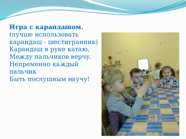 Игра с карандашом.  (лучше использовать карандаш - шестигранник)  Карандаш в руке катаю,  Между пальчиков верчу.  Непременно каждый пальчик  Быть послушным научу!   