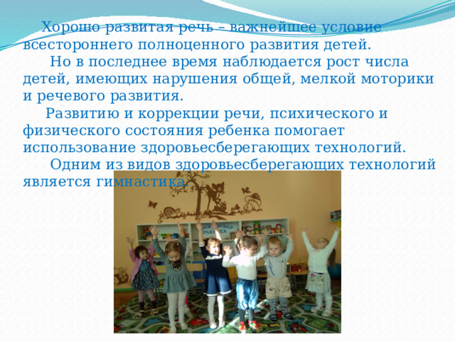 Хорошо развитая речь – важнейшее условие всестороннего полноценного развития детей.  Но в последнее время наблюдается рост числа детей, имеющих нарушения общей, мелкой моторики и речевого развития.  Развитию и коррекции речи, психического и физического состояния ребенка помогает использование здоровьесберегающих технологий.  Одним из видов здоровьесберегающих технологий является гимнастика.   