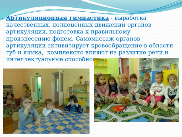 Артикуляционная гимнастика  - выработка качественных, полноценных движений органов артикуляции, подготовка к правильному произнесению фонем. Самомассаж органов артикуляции активизирует кровообращение в области губ и языка, комплексно влияют на развитие речи и интеллектуальные способности детей.    