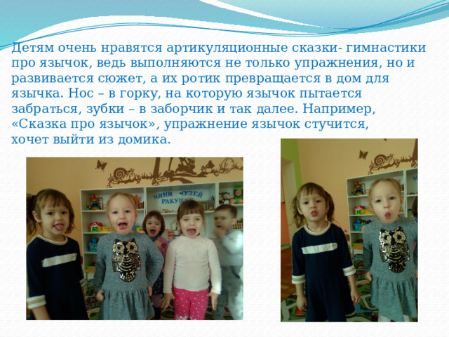 Детям очень нравятся артикуляционные сказки- гимнастики про язычок, ведь выполняются не только упражнения, но и развивается сюжет, а их ротик превращается в дом для язычка. Нос – в горку, на которую язычок пытается забраться, зубки – в заборчик и так далее. Например, «Сказка про язычок», упражнение язычок стучится,  хочет выйти из домика.   