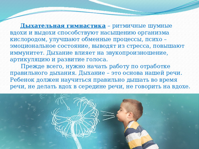  Дыхательная гимнастика  – ритмичные шумные вдохи и выдохи способствуют насыщению организма кислородом, улучшают обменные процессы, психо – эмоциональное состояние, выводят из стресса, повышают иммунитет. Дыхание влияет на звукопроизношение, артикуляцию и развитие голоса.  Прежде всего, нужно начать работу по отработке правильного дыхания. Дыхание – это основа нашей речи. Ребенок должен научиться правильно дышать во время речи, не делать вдох в середине речи, не говорить на вдохе. 