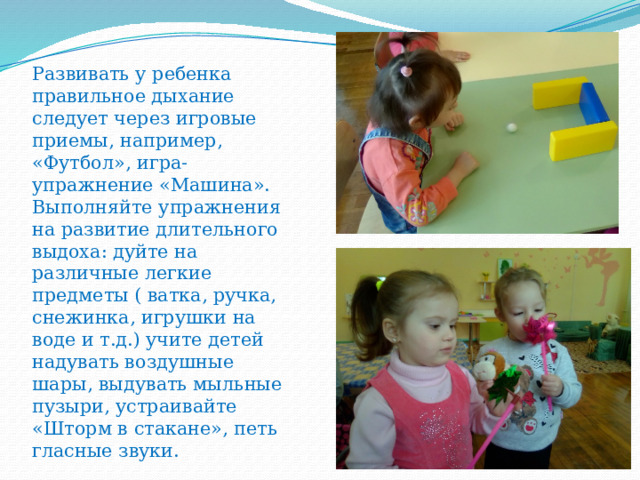 Развивать у ребенка правильное дыхание следует через игровые приемы, например, «Футбол», игра-упражнение «Машина».  Выполняйте упражнения на развитие длительного выдоха: дуйте на различные легкие предметы ( ватка, ручка, снежинка, игрушки на воде и т.д.) учите детей надувать воздушные шары, выдувать мыльные пузыри, устраивайте «Шторм в стакане», петь гласные звуки.   