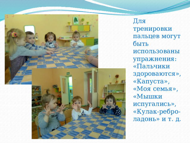 Для тренировки пальцев могут быть использованы упражнения: «Пальчики здороваются», «Капуста»,  «Моя семья», «Мышки испугались», «Кулак-ребро-ладонь» и т. д. 