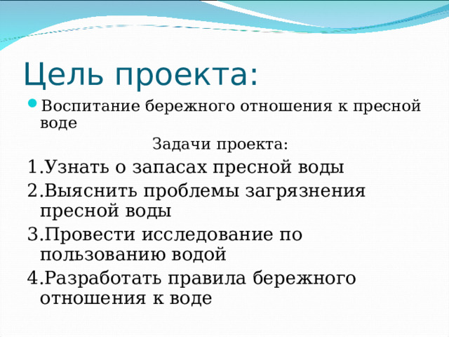 Цель проекта: Воспитание бережного отношения к пресной воде  Задачи проекта: 1.Узнать о запасах пресной воды 2.Выяснить проблемы загрязнения пресной воды 3.Провести исследование по пользованию водой 4.Разработать правила бережного отношения к воде 