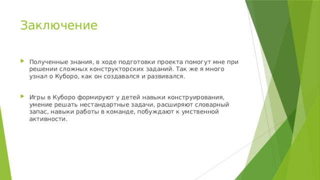 Заключение Полученные знания, в ходе подготовки проекта помогут мне при решении сложных конструкторских заданий. Так же я много узнал о Куборо, как он создавался и развивался. Игры в Куборо формируют у детей навыки конструирования, умение решать нестандартные задачи, расширяют словарный запас, навыки работы в команде, побуждают к умственной активности. 