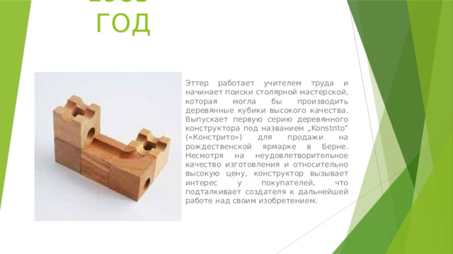 1985 ГОД Эттер работает учителем труда и начинает поиски столярной мастерской, которая могла бы производить деревянные кубики высокого качества. Выпускает первую серию деревянного конструктора под названием „Konstrito“ («Констрито») для продажи на рождественской ярмарке в Берне. Несмотря на неудовлетворительное качество изготовления и относительно высокую цену, конструктор вызывает интерес у покупателей, что подталкивает создателя к дальнейшей работе над своим изобретением. 