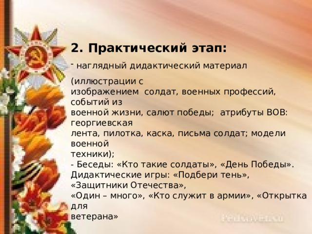 2. Практический этап:  наглядный дидактический материал (иллюстрации с изображением солдат, военных профессий, событий из военной жизни, салют победы; атрибуты ВОВ: георгиевская лента, пилотка, каска, письма солдат; модели военной техники); - Беседы: «Кто такие солдаты», «День Победы». Дидактические игры: «Подбери тень», «Защитники Отечества», «Один – много», «Кто служит в армии», «Открытка для ветерана» 