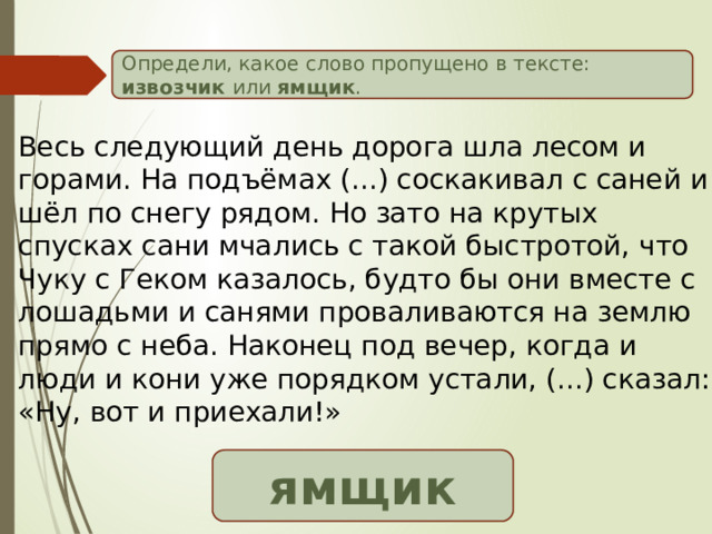 Определи, какое слово пропущено в тексте: извозчик или ямщик . Весь следующий день дорога шла лесом и горами. На подъёмах (...) соскакивал с саней и шёл по снегу рядом. Но зато на крутых спусках сани мчались с такой быстротой, что Чуку с Геком казалось, будто бы они вместе с лошадьми и санями проваливаются на землю прямо с неба. Наконец под вечер, когда и люди и кони уже порядком устали, (...) сказал: «Ну, вот и приехали!» ямщик 