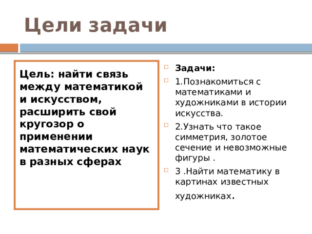 Цели задачи Цель: найти связь между математикой и искусством, расширить свой кругозор о применении математических наук в разных сферах Задачи: 1.Познакомиться с математиками и художниками в истории искусства. 2.Узнать что такое симметрия, золотое сечение и невозможные фигуры . 3 .Найти математику в картинах известных художниках . 
