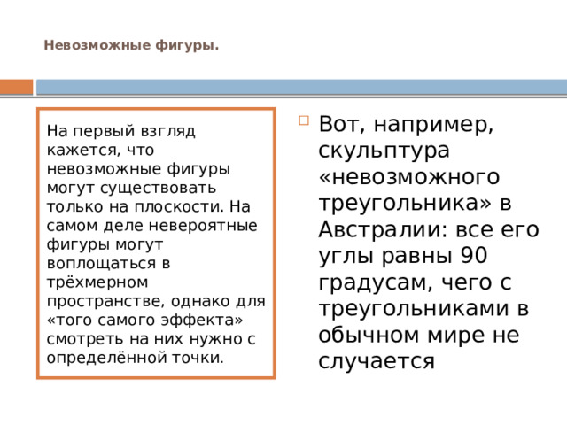  Невозможные фигуры.   Вот, например, скульптура «невозможного треугольника» в Австралии: все его углы равны 90 градусам, чего с треугольниками в обычном мире не случается На первый взгляд кажется, что невозможные фигуры могут существовать только на плоскости. На самом деле невероятные фигуры могут воплощаться в трёхмерном пространстве, однако для «того самого эффекта» смотреть на них нужно с определённой точки .    