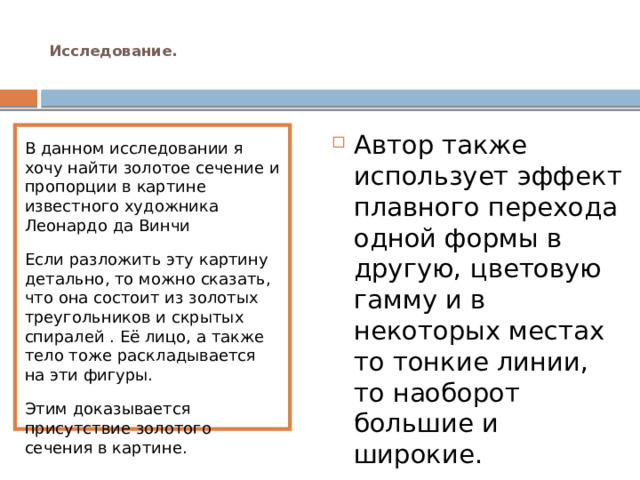  Исследование.   В данном исследовании я хочу найти золотое сечение и пропорции в картине известного художника Леонардо да Винчи Автор также использует эффект плавного перехода одной формы в другую, цветовую гамму и в некоторых местах то тонкие линии, то наоборот большие и широкие. Если разложить эту картину детально, то можно сказать, что она состоит из золотых треугольников и скрытых спиралей . Её лицо, а также тело тоже раскладывается на эти фигуры. Этим доказывается присутствие золотого сечения в картине. 