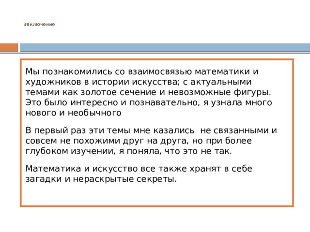  Заключение      Мы познакомились со взаимосвязью математики и художников в истории искусства; с актуальными темами как золотое сечение и невозможные фигуры. Это было интересно и познавательно, я узнала много нового и необычного В первый раз эти темы мне казались не связанными и совсем не похожими друг на друга, но при более глубоком изучении, я поняла, что это не так. Математика и искусство все также хранят в себе загадки и нераскрытые секреты. 