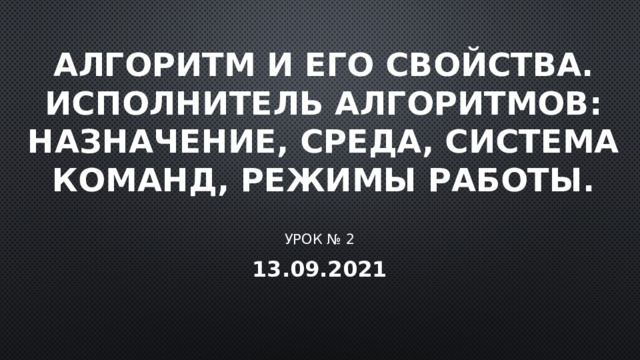 Алгоритм и его свойства. Исполнитель алгоритмов: назначение, среда, система команд, режимы работы. Урок № 2 13.09.2021 