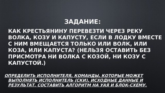 Задание:  Как крестьянину перевезти через реку волка, козу и капусту, если в лодку вместе с ним вмещается только или волк, или коза, или капуста? (Нельзя оставить без присмотра ни волка с козой, ни козу с капустой.)  Определить исполнителя, команды, которые может выполнять исполнитель (СКИ), исходные данные и результат. Составить алгоритм на УАЯ и блок-схему.  