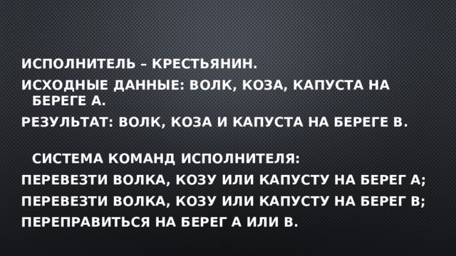 Исполнитель – крестьянин. Исходные данные: волк, коза, капуста на береге А. Результат: волк, коза и капуста на береге В.  Система команд исполнителя: перевезти волка, козу или капусту на берег А; перевезти волка, козу или капусту на берег В; переправиться на берег А или В. 