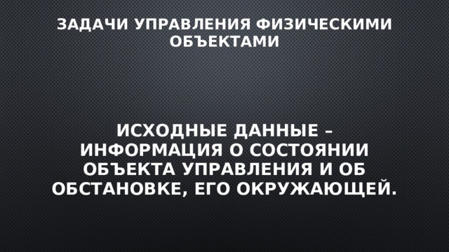 Задачи управления физическими объектами Исходные данные – информация о состоянии объекта управления и об обстановке, его окружающей. 