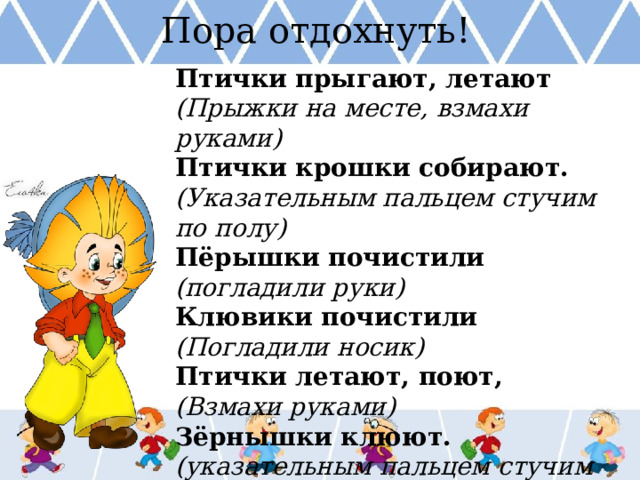 Пора отдохнуть! Птички прыгают, летают (Прыжки на месте, взмахи руками) Птички крошки собирают. (Указательным пальцем стучим по полу) Пёрышки почистили (погладили руки) Клювики почистили (Погладили носик) Птички летают, поют, (Взмахи руками) Зёрнышки клюют. (указательным пальцем стучим по столу)  