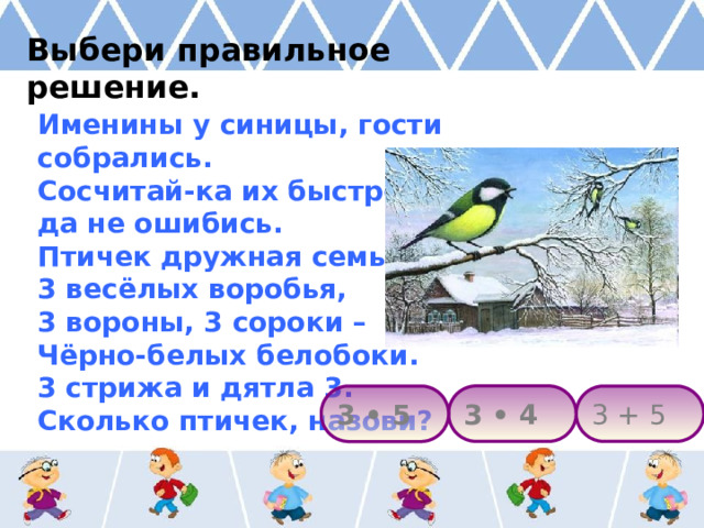 Выбери правильное решение. Именины у синицы, гости собрались. Сосчитай-ка их быстрей, да не ошибись. Птичек дружная семья: 3 весёлых воробья, 3 вороны, 3 сороки – Чёрно-белых белобоки. 3 стрижа и дятла 3. Сколько птичек, назови? 3 • 4 3 + 5 3 • 5 