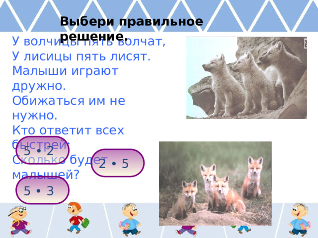 Выбери правильное решение. У волчицы пять волчат, У лисицы пять лисят. Малыши играют дружно. Обижаться им не нужно. Кто ответит всех быстрей: Сколько будет малышей? 5 • 2 2 • 5 5 • 3 