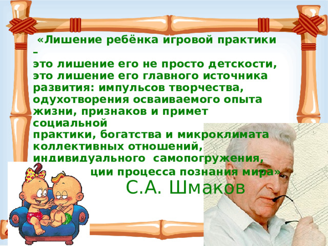  «Лишение ребёнка игровой практики – это лишение его не просто детскости, это лишение его главного источника развития: импульсов творчества, одухотворения осваиваемого опыта жизни, признаков и примет социальной практики, богатства и микроклимата коллективных отношений, индивидуального самопогружения, активизации процесса познания мира»   С.А. Шмаков 