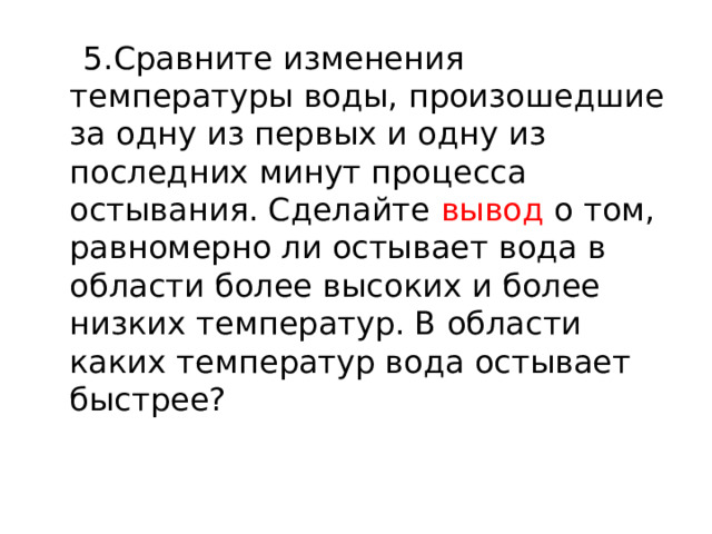  5.Сравните изменения температуры воды, произошедшие за одну из первых и одну из последних минут процесса остывания. Сделайте вывод о том, равномерно ли остывает вода в области более высоких и более низких температур. В области каких температур вода остывает быстрее? 