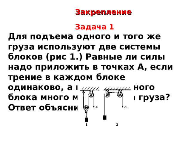 Закрепление  Задача 1 Для подъема одного и того же груза используют две системы блоков (рис 1.) Равные ли силы надо приложить в точках А, если трение в каждом блоке одинаково, а вес подвижного блока много меньше веса груза? Ответ объясните.  В первой системе используются подвижный и неподвижный блоки. Такая комбинация дает выигрыш в силе в два раза. Поэтому в первой системе к точке А нужно приложить силу, равную половине веса груза. Во второй системе применены два неподвижных блока. Они не дают выигрыш в силе, а только меняют направление ее действия. Поэтому к точке А во второй системе необходимо приложить силу, равную весу груза. Таким образом, в первой системе приложенная сила должна быть в 2 раза меньшей, чем во второй.  