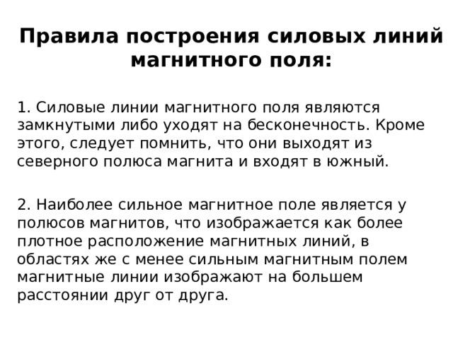 Правила построения силовых линий магнитного поля: 1. Силовые линии магнитного поля являются замкнутыми либо уходят на бесконечность. Кроме этого, следует помнить, что они выходят из северного полюса магнита и входят в южный. 2. Наиболее сильное магнитное поле является у полюсов магнитов, что изображается как более плотное расположение магнитных линий, в областях же с менее сильным магнитным полем магнитные линии изображают на большем расстоянии друг от друга. 