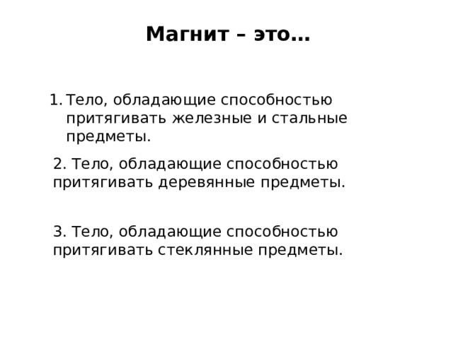 Магнит – это… Тело, обладающие способностью притягивать железные и стальные предметы. 2. Тело, обладающие способностью притягивать деревянные предметы. 3. Тело, обладающие способностью притягивать стеклянные предметы. 