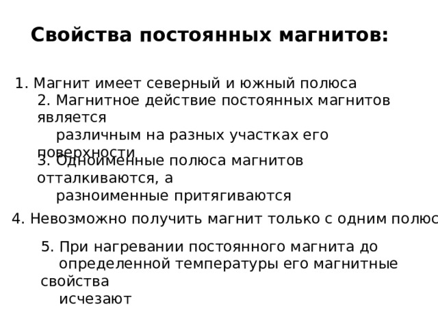 Свойства постоянных магнитов: 1. Магнит имеет северный и южный полюса  2. Магнитное действие постоянных магнитов является  различным на разных участках его поверхности 3. Одноименные полюса магнитов отталкиваются, а  разноименные притягиваются 4. Невозможно получить магнит только с одним полюсом  5. При нагревании постоянного магнита до  определенной температуры его магнитные свойства  исчезают  