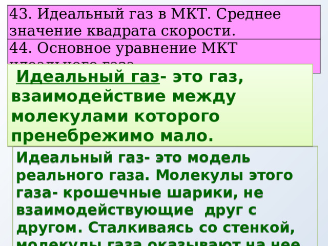 43. Идеальный газ в МКТ. Среднее значение квадрата скорости. 44. Основное уравнение МКТ идеального газа.  Идеальный газ - это газ, взаимодействие между молекулами которого пренебрежимо мало. Идеальный газ- это модель реального газа. Молекулы этого газа- крошечные шарики, не взаимодействующие друг с другом. Сталкиваясь со стенкой, молекулы газа оказывают на нее давление. 