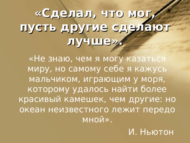 «Сделал, что мог, пусть другие сделают лучше». «Не знаю, чем я могу казаться миру, но самому себе я кажусь мальчиком, играющим у моря, которому удалось найти более красивый камешек, чем другие: но океан неизвестного лежит передо мной».  И. Ньютон  